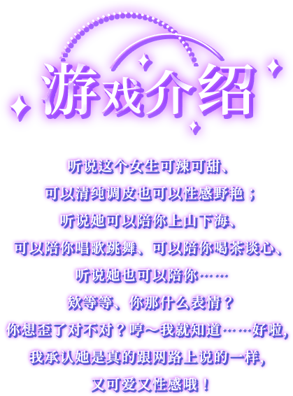 游戏介绍, 听说这个女生可辣可甜、可以清纯调皮也可以性感野艳；听说她可以陪你上山下海、可以陪你唱歌跳舞、可以陪你喝茶谈心、听说她也可以陪你……欸等等、你那什么表情？你想歪了对不对？哼～我就知道……好啦，我承认她是真的跟网路上说的一样，又可爱又性感哦！