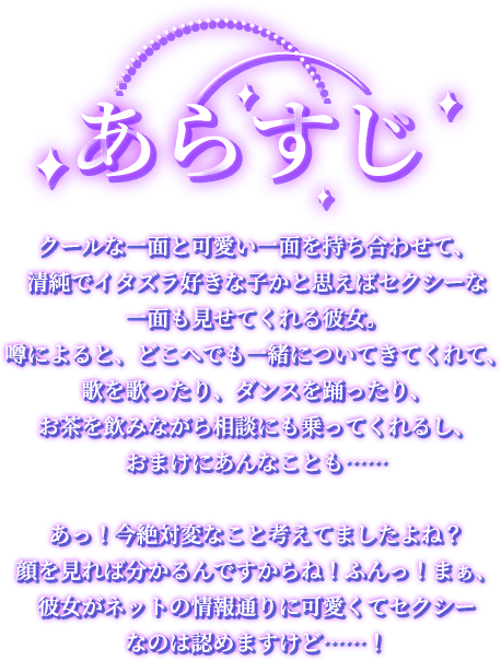 あらすじ, クールな一面と可愛い一面を持ち合わせて、清純でイタズラ好きな子かと思えばセクシーな一面も見せてくれる彼女。噂によると、どこへでも一緒についてきてくれて、歌を歌ったり、ダンスを踊ったり、お茶を飲みながら相談にも乗ってくれるし、おまけにあんなことも……あっ！今絶対変なこと考えてましたよね？顔を見れば分かるんですからね！ふんっ！まぁ、彼女がネットの情報通りに可愛くてセクシーなのは認めますけど……！