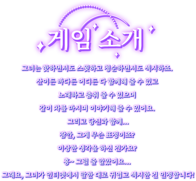 게임 소개, 그녀는 핫하면서도 스윗하고 청순하면서도 섹시하죠. 산이든 바다이든 어디든 다 함께해 줄 수 있고 노래하고 춤춰 줄 수 있으며 같이 차를 마시며 이야기해 줄 수 있어요. 그리고 당신과 함께...잠깐, 그게 무슨 표정이죠? 이상한 생각을 하신 건가요? 흥~ 그럴 줄 알았어요... 그래요, 그녀가 인터넷에서 말하는 대로 귀엽고 섹시한 건 인정합니다!