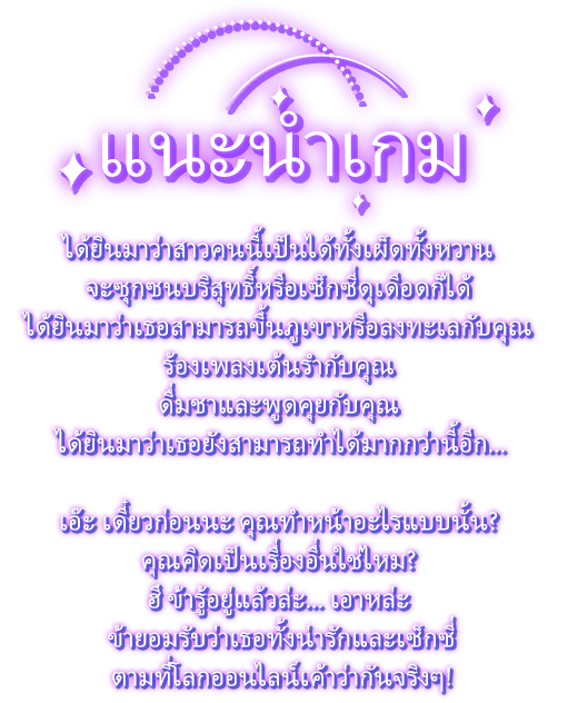 แนะนำเกม, ได้ยินมาว่าสาวคนนี้เป็นได้ทั้งเผ็ดทั้งหวาน จะซุกซนบริสุทธิ์หรือเซ็กซี่ดุเดือดก็ได้ ได้ยินมาว่าเธอสามารถขึ้นภูเขาหรือลงทะเลกับคุณ ร้องเพลงเต้นรำกับคุณ ดื่มชาและพูดคุยกับคุณ ได้ยินมาว่าเธอยังสามารถทำได้มากกว่านี้อีก...เอ๊ะ เดี๋ยวก่อนนะ คุณทำหน้าอะไรแบบนั้น? คุณคิดเป็นเรื่องอื่นใช่ไหม? ฮึ ข้ารู้อยู่แล้วล่ะ... เอาหล่ะ ข้ายอมรับว่าเธอทั้งน่ารักและเซ็กซี่ตามที่โลกออนไลน์เค้าว่ากันจริงๆ!