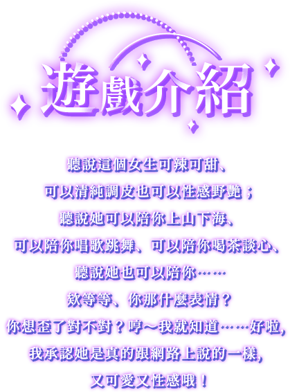 遊戲介紹, 聽說這個女生可辣可甜、可以清純調皮也可以性感野艷；聽說她可以陪你上山下海、可以陪你唱歌跳舞、可以陪你喝茶談心、聽說她也可以陪你……欸等等、你那什麼表情？你想歪了對不對？哼～我就知道……好啦，我承認她是真的跟網路上說的一樣，又可愛又性感哦！